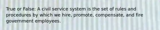 True or False: A civil service system is the set of rules and procedures by which we hire, promote, compensate, and fire government employees.