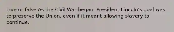 true or false As the Civil War began, President Lincoln's goal was to preserve the Union, even if it meant allowing slavery to continue.