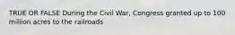 TRUE OR FALSE During the Civil War, Congress granted up to 100 million acres to the railroads