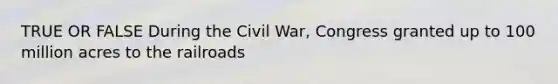 TRUE OR FALSE During the Civil War, Congress granted up to 100 million acres to the railroads