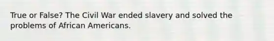 True or False? The Civil War ended slavery and solved the problems of <a href='https://www.questionai.com/knowledge/kktT1tbvGH-african-americans' class='anchor-knowledge'>african americans</a>.