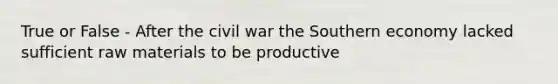 True or False - After the civil war the Southern economy lacked sufficient raw materials to be productive