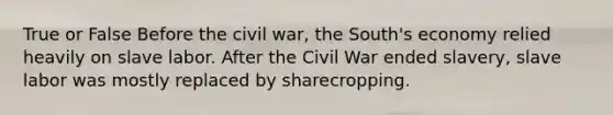 True or False Before the civil war, the South's economy relied heavily on slave labor. After the Civil War ended slavery, slave labor was mostly replaced by sharecropping.