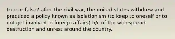 true or false? after the civil war, the united states withdrew and practiced a policy known as isolationism (to keep to oneself or to not get involved in foreign affairs) b/c of the widespread destruction and unrest around the country.