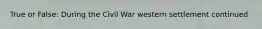 True or False: During the Civil War western settlement continued