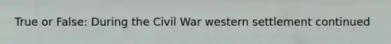 True or False: During the Civil War western settlement continued