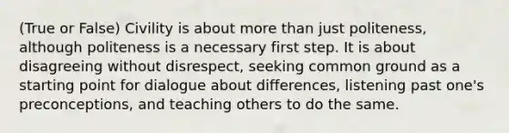 (True or False) Civility is about more than just politeness, although politeness is a necessary first step. It is about disagreeing without disrespect, seeking common ground as a starting point for dialogue about differences, listening past one's preconceptions, and teaching others to do the same.