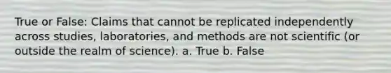 True or False: Claims that cannot be replicated independently across studies, laboratories, and methods are not scientific (or outside the realm of science). a. True b. False