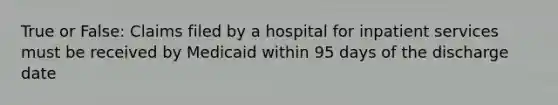 True or False: Claims filed by a hospital for inpatient services must be received by Medicaid within 95 days of the discharge date