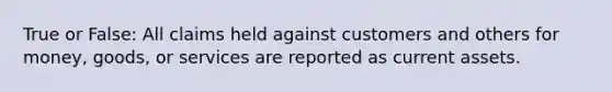 True or False: All claims held against customers and others for money, goods, or services are reported as current assets.