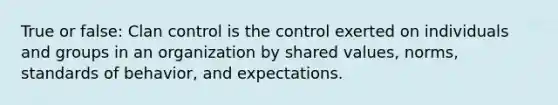 True or false: Clan control is the control exerted on individuals and groups in an organization by shared values, norms, standards of behavior, and expectations.