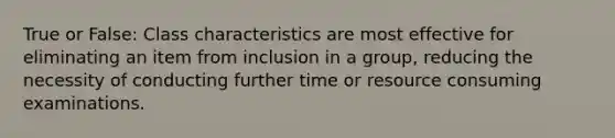 True or False: Class characteristics are most effective for eliminating an item from inclusion in a group, reducing the necessity of conducting further time or resource consuming examinations.