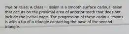 True or False: A Class III lesion is a smooth surface carious lesion that occurs on the proximal area of anterior teeth that does not include the incisal edge. The progression of these carious lesions is with a tip of a triangle contacting the base of the second triangle.