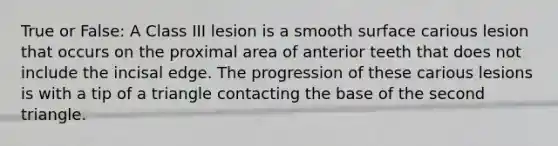 True or False: A Class III lesion is a smooth surface carious lesion that occurs on the proximal area of anterior teeth that does not include the incisal edge. The progression of these carious lesions is with a tip of a triangle contacting the base of the second triangle.