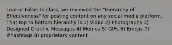 True or False: In class, we reviewed the "Hierarchy of Effectiveness" for posting content on any social media platform. That top to bottom hierarchy is 1) Video 2) Photographs 3) Designed Graphic Messages 4) Memes 5) GIFs 6) Emojis 7) #hashtags 8) proprietary content