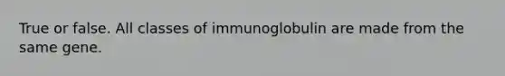 True or false. All classes of immunoglobulin are made from the same gene.