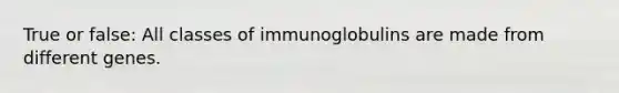 True or false: All classes of immunoglobulins are made from different genes.