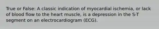 True or False: A classic indication of myocardial ischemia, or lack of blood flow to <a href='https://www.questionai.com/knowledge/kya8ocqc6o-the-heart' class='anchor-knowledge'>the heart</a> muscle, is a depression in the S-T segment on an electrocardiogram (ECG).