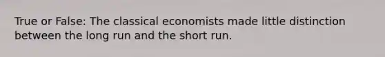 True or False: The classical economists made little distinction between the long run and the short run.