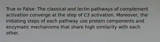 True or False: The classical and lectin pathways of complement activation converge at the step of C3 activation. Moreover, the initiating steps of each pathway use protein components and enzymatic mechanisms that share high similarity with each other.