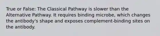 True or False: The Classical Pathway is slower than the Alternative Pathway. It requires binding microbe, which changes the antibody's shape and exposes complement-binding sites on the antibody.