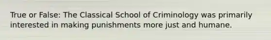 True or False: The Classical School of Criminology was primarily interested in making punishments more just and humane.