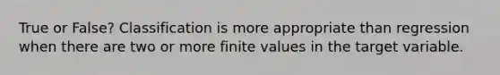 True or False? Classification is more appropriate than regression when there are two or more finite values in the target variable.