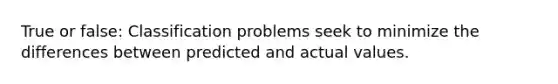 True or false: Classification problems seek to minimize the differences between predicted and actual values.