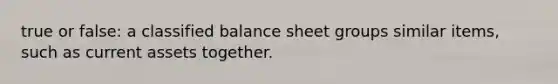 true or false: a classified balance sheet groups similar items, such as current assets together.