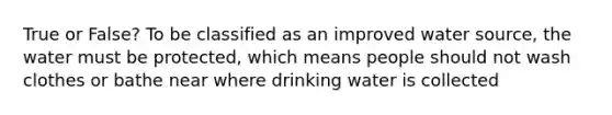 True or False? To be classified as an improved water source, the water must be protected, which means people should not wash clothes or bathe near where drinking water is collected