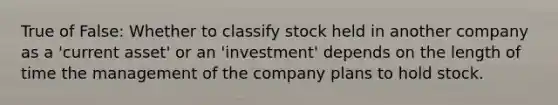 True of False: Whether to classify stock held in another company as a 'current asset' or an 'investment' depends on the length of time the management of the company plans to hold stock.