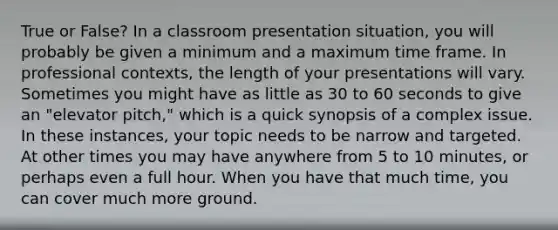 True or False? In a classroom presentation situation, you will probably be given a minimum and a maximum time frame. In professional contexts, the length of your presentations will vary. Sometimes you might have as little as 30 to 60 seconds to give an "elevator pitch," which is a quick synopsis of a complex issue. In these instances, your topic needs to be narrow and targeted. At other times you may have anywhere from 5 to 10 minutes, or perhaps even a full hour. When you have that much time, you can cover much more ground.