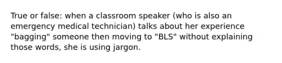 True or false: when a classroom speaker (who is also an emergency medical technician) talks about her experience "bagging" someone then moving to "BLS" without explaining those words, she is using jargon.