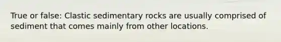 True or false: Clastic sedimentary rocks are usually comprised of sediment that comes mainly from other locations.