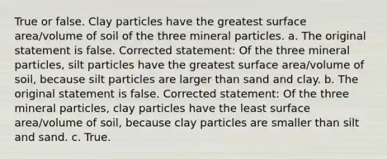 True or false. Clay particles have the greatest surface area/volume of soil of the three mineral particles. a. The original statement is false. Corrected statement: Of the three mineral particles, silt particles have the greatest surface area/volume of soil, because silt particles are larger than sand and clay. b. The original statement is false. Corrected statement: Of the three mineral particles, clay particles have the least surface area/volume of soil, because clay particles are smaller than silt and sand. c. True.