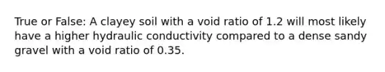 True or False: A clayey soil with a void ratio of 1.2 will most likely have a higher hydraulic conductivity compared to a dense sandy gravel with a void ratio of 0.35.