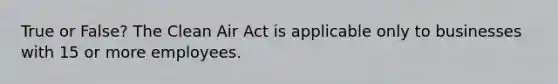 True or False? The Clean Air Act is applicable only to businesses with 15 or more employees.