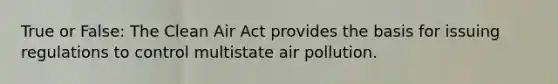 True or False: The Clean Air Act provides the basis for issuing regulations to control multistate air pollution.