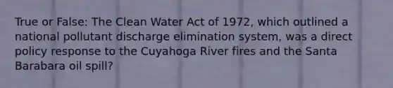 True or False: The Clean Water Act of 1972, which outlined a national pollutant discharge elimination system, was a direct policy response to the Cuyahoga River fires and the Santa Barabara oil spill?