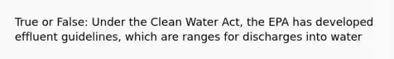 True or False: Under the Clean Water Act, the EPA has developed effluent guidelines, which are ranges for discharges into water