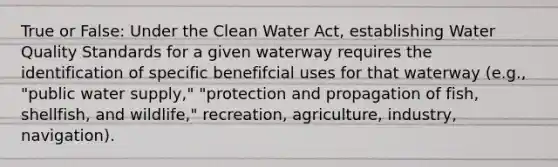 True or False: Under the Clean Water Act, establishing Water Quality Standards for a given waterway requires the identification of specific benefifcial uses for that waterway (e.g., "public water supply," "protection and propagation of fish, shellfish, and wildlife," recreation, agriculture, industry, navigation).