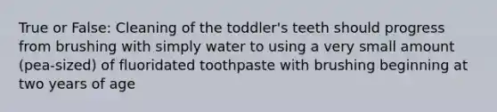 True or False: Cleaning of the toddler's teeth should progress from brushing with simply water to using a very small amount (pea-sized) of fluoridated toothpaste with brushing beginning at two years of age