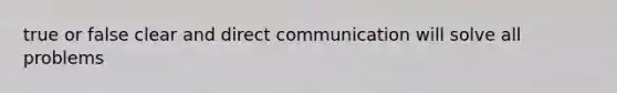 true or false clear and direct communication will solve all problems