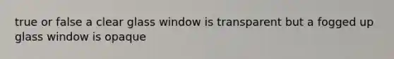 true or false a clear glass window is transparent but a fogged up glass window is opaque