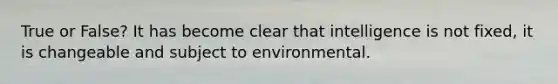 True or False? It has become clear that intelligence is not fixed, it is changeable and subject to environmental.