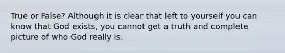 True or False? Although it is clear that left to yourself you can know that God exists, you cannot get a truth and complete picture of who God really is.