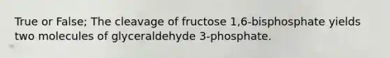 True or False; The cleavage of fructose 1,6-bisphosphate yields two molecules of glyceraldehyde 3-phosphate.