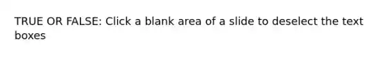 TRUE OR FALSE: Click a blank area of a slide to deselect the text boxes