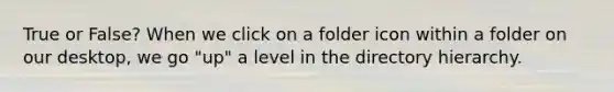 True or False? When we click on a folder icon within a folder on our desktop, we go "up" a level in the directory hierarchy.