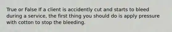 True or False If a client is accidently cut and starts to bleed during a service, the first thing you should do is apply pressure with cotton to stop the bleeding.